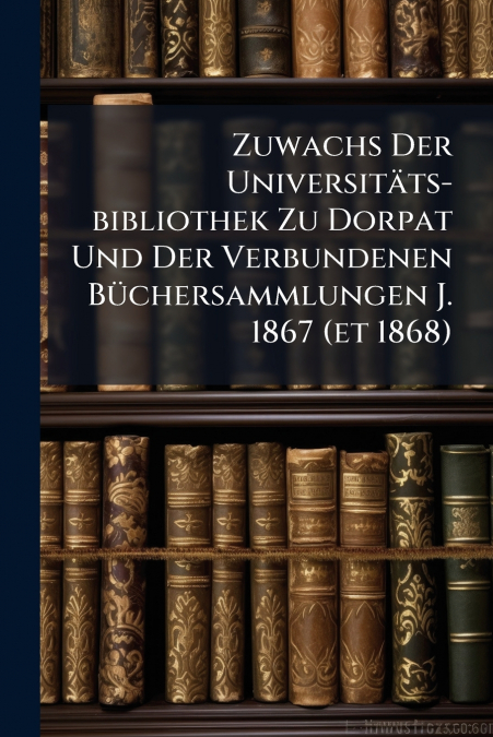 Zuwachs Der Universitäts-bibliothek Zu Dorpat Und Der Verbundenen Büchersammlungen J. 1867 (et 1868)