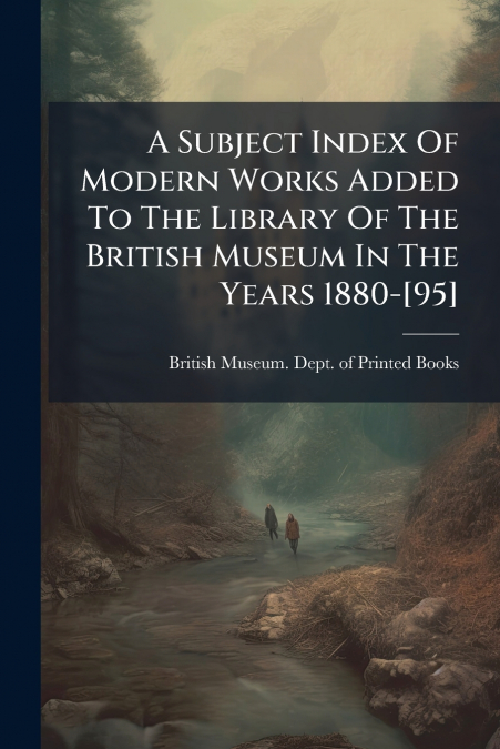 A Subject Index Of Modern Works Added To The Library Of The British Museum In The Years 1880-[95]