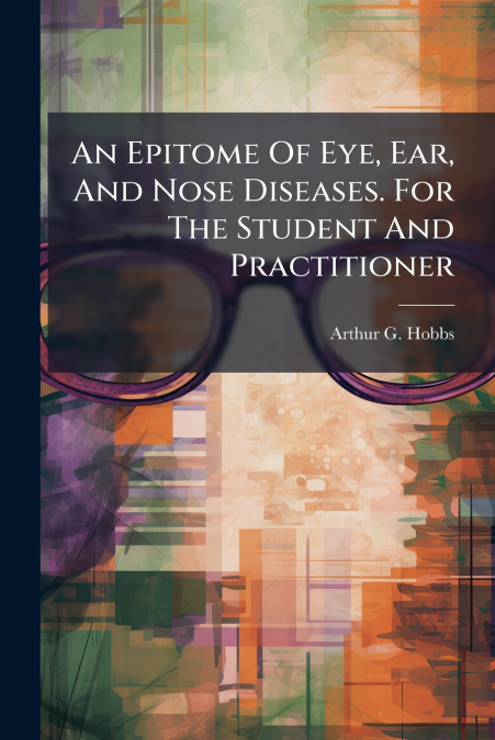An Epitome Of Eye, Ear, And Nose Diseases. For The Student And Practitioner