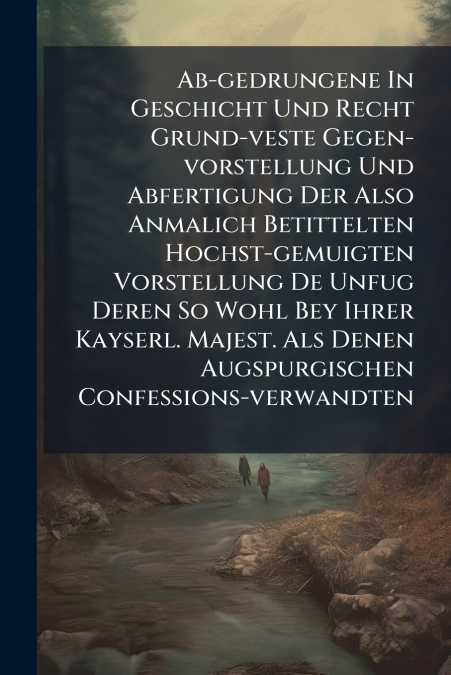 Ab-gedrungene In Geschicht Und Recht Grund-veste Gegen-vorstellung Und Abfertigung Der Also Anmalich Betittelten Hochst-gemuigten Vorstellung De Unfug Deren So Wohl Bey Ihrer Kayserl. Majest. Als Dene