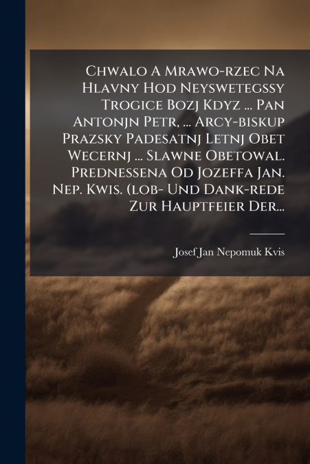 Chwalo A Mrawo-rzec Na Hlavny Hod Neyswetegssy Trogice Bozj Kdyz ... Pan Antonjn Petr, ... Arcy-biskup Prazsky Padesatnj Letnj Obet Wecernj ... Slawne Obetowal. Prednessena Od Jozeffa Jan. Nep. Kwis. 