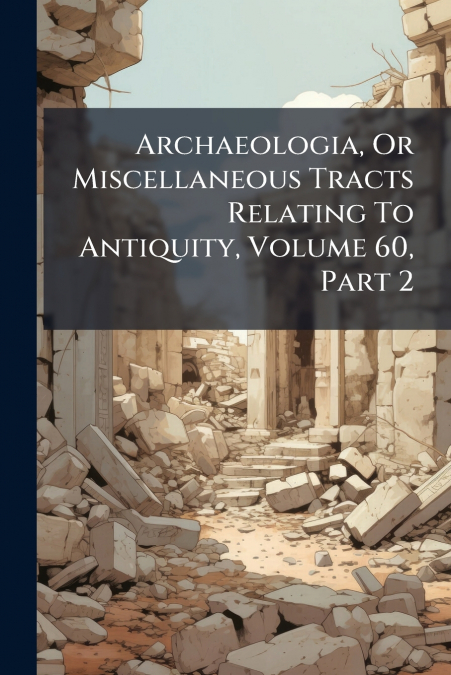 Archaeologia, Or Miscellaneous Tracts Relating To Antiquity, Volume 60, Part 2