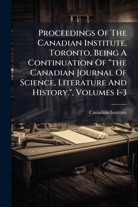 Proceedings Of The Canadian Institute, Toronto, Being A Continuation Of 'the Canadian Journal Of Science, Literature And History.', Volumes 1-3
