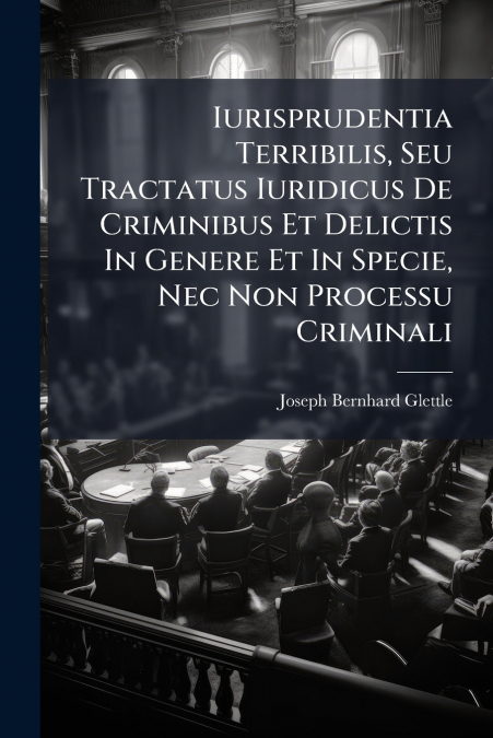 Iurisprudentia Terribilis, Seu Tractatus Iuridicus De Criminibus Et Delictis In Genere Et In Specie, Nec Non Processu Criminali