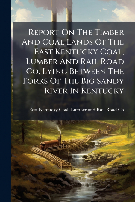 Report On The Timber And Coal Lands Of The East Kentucky Coal, Lumber And Rail Road Co. Lying Between The Forks Of The Big Sandy River In Kentucky