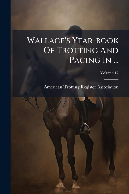 Wallace’s Year-book Of Trotting And Pacing In ...; Volume 12
