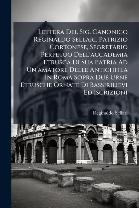 Lettera Del Sig. Canonico Reginaldo Sellari, Patrizio Cortonese, Segretario Perpetuo Dell’accademia Etrusca Di Sua Patria Ad Un’amatore Delle Antichitla In Roma Sopra Due Urne Etrusche Ornate Di Bassi