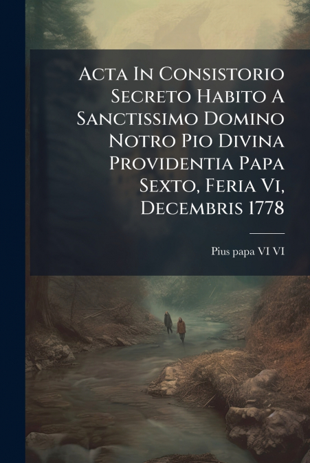 Acta In Consistorio Secreto Habito A Sanctissimo Domino Notro Pio Divina Providentia Papa Sexto, Feria Vi, Decembris 1778
