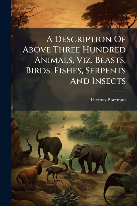 A Description Of Above Three Hundred Animals, Viz. Beasts, Birds, Fishes, Serpents And Insects