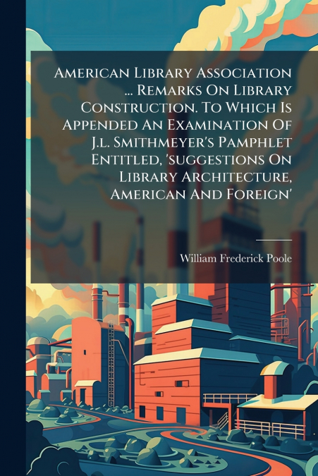 American Library Association ... Remarks On Library Construction. To Which Is Appended An Examination Of J.l. Smithmeyer’s Pamphlet Entitled, ’suggestions On Library Architecture, American And Foreign