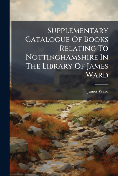 Supplementary Catalogue Of Books Relating To Nottinghamshire In The Library Of James Ward