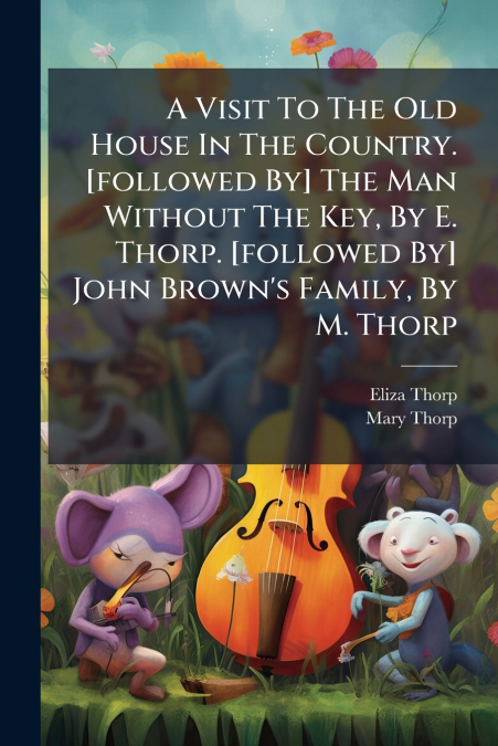 A Visit To The Old House In The Country. [followed By] The Man Without The Key, By E. Thorp. [followed By] John Brown’s Family, By M. Thorp
