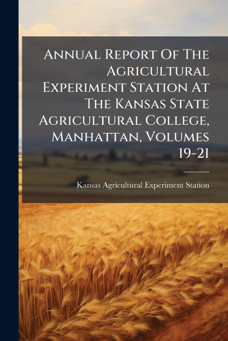 Annual Report Of The Agricultural Experiment Station At The Kansas State Agricultural College, Manhattan, Volumes 19-21