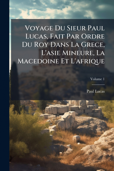 Voyage Du Sieur Paul Lucas, Fait Par Ordre Du Roy Dans La Grece, L’asie Mineure, La Macedoine Et L’afrique