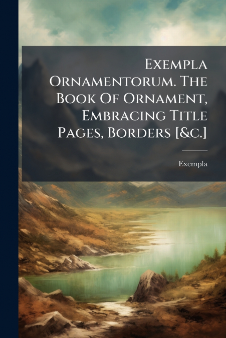 Exempla Ornamentorum. The Book Of Ornament, Embracing Title Pages, Borders [&c.]