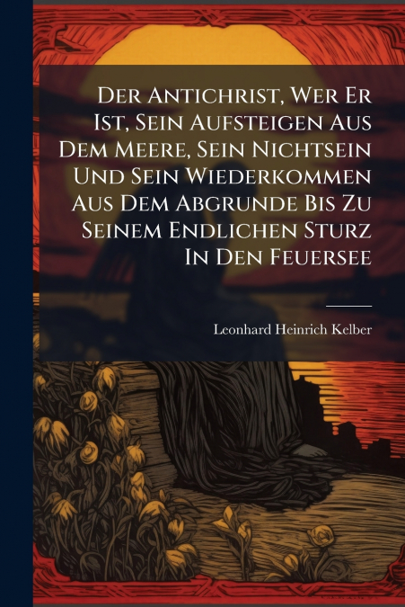 Der Antichrist, Wer Er Ist, Sein Aufsteigen Aus Dem Meere, Sein Nichtsein Und Sein Wiederkommen Aus Dem Abgrunde Bis Zu Seinem Endlichen Sturz In Den Feuersee