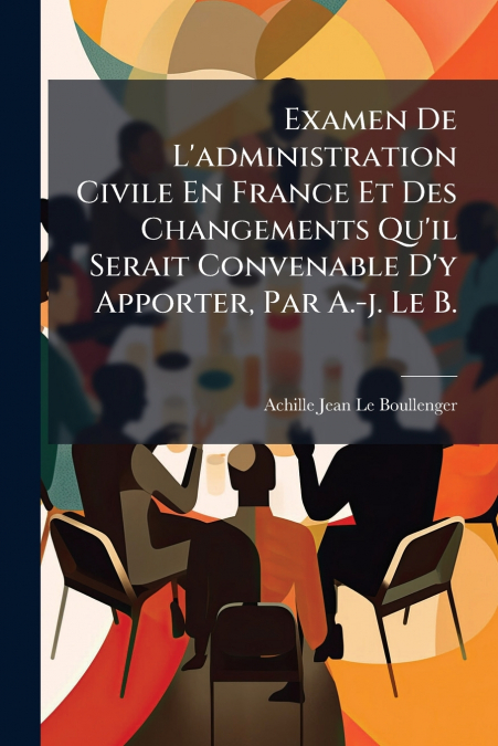 Examen De L’administration Civile En France Et Des Changements Qu’il Serait Convenable D’y Apporter, Par A.-j. Le B.