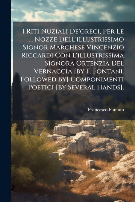 I Riti Nuziali De’greci, Per Le ... Nozze Dell’illustrissimo Signor Marchese Vincenzio Riccardi Con L’illustrissima Signora Ortenzia Del Vernaccia [by F. Fontani. Followed By] Componimenti Poetici [by