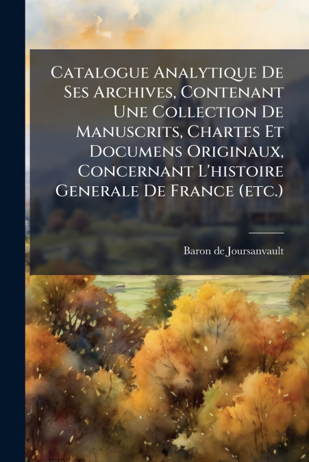Catalogue Analytique De Ses Archives, Contenant Une Collection De Manuscrits, Chartes Et Documens Originaux, Concernant L’histoire Generale De France (etc.)