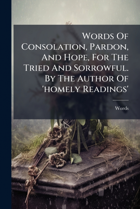 Words Of Consolation, Pardon, And Hope, For The Tried And Sorrowful. By The Author Of ’homely Readings’