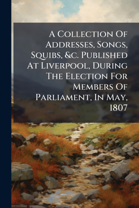 A Collection Of Addresses, Songs, Squibs, &c. Published At Liverpool, During The Election For Members Of Parliament, In May, 1807