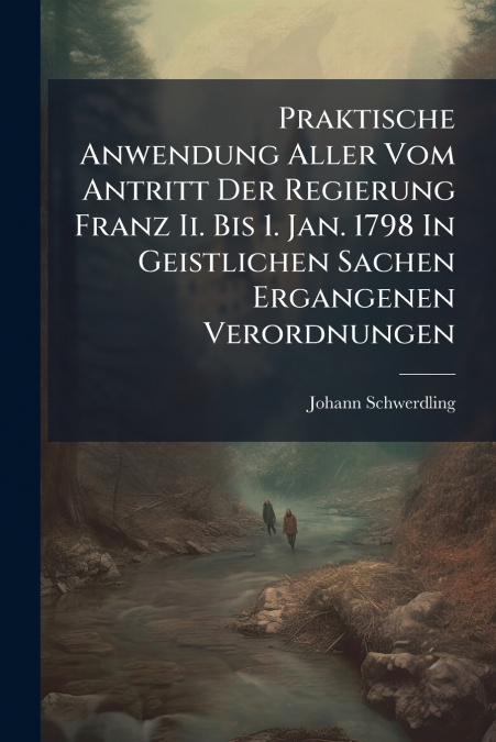 Praktische Anwendung Aller Vom Antritt Der Regierung Franz Ii. Bis 1. Jan. 1798 In Geistlichen Sachen Ergangenen Verordnungen