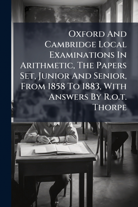 Oxford And Cambridge Local Examinations In Arithmetic, The Papers Set, Junior And Senior, From 1858 To 1883, With Answers By R.o.t. Thorpe