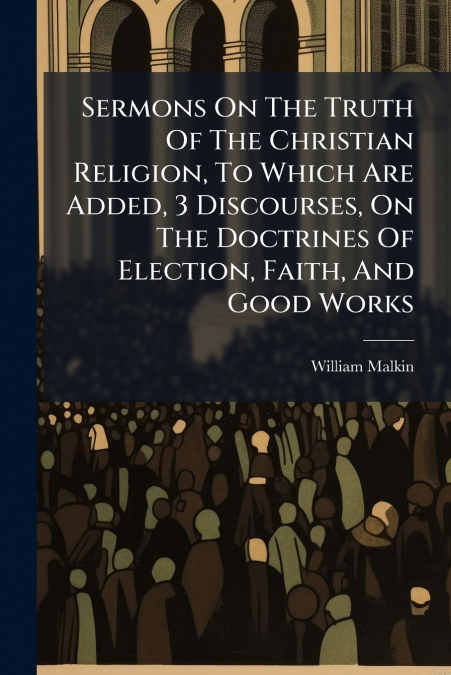 Sermons On The Truth Of The Christian Religion, To Which Are Added, 3 Discourses, On The Doctrines Of Election, Faith, And Good Works
