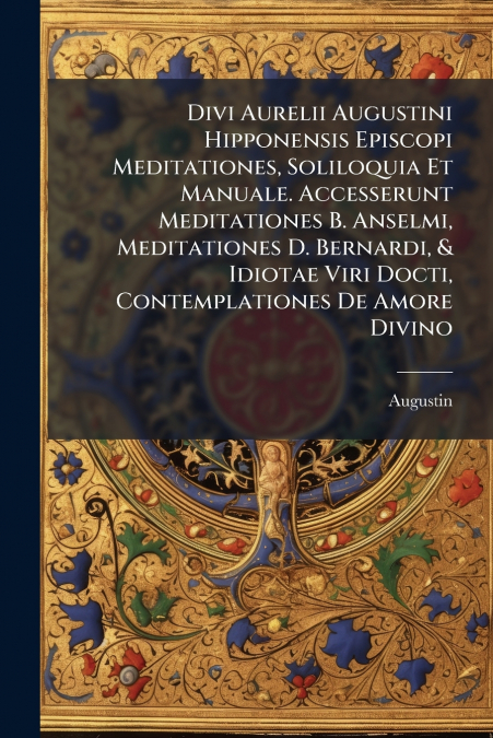 Divi Aurelii Augustini Hipponensis Episcopi Meditationes, Soliloquia Et Manuale. Accesserunt Meditationes B. Anselmi, Meditationes D. Bernardi, & Idiotae Viri Docti, Contemplationes De Amore Divino