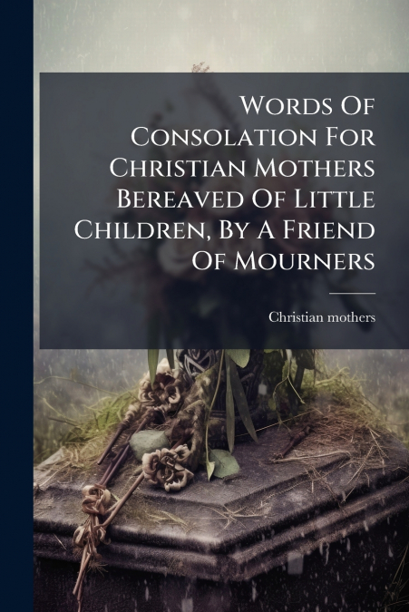 Words Of Consolation For Christian Mothers Bereaved Of Little Children, By A Friend Of Mourners