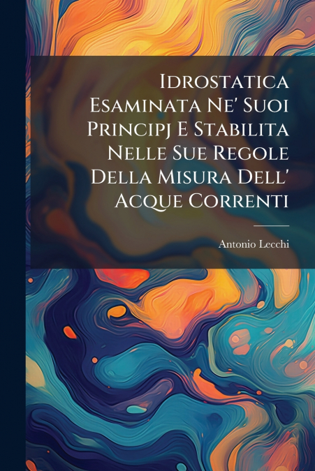 Idrostatica Esaminata Ne’ Suoi Principj E Stabilita Nelle Sue Regole Della Misura Dell’ Acque Correnti