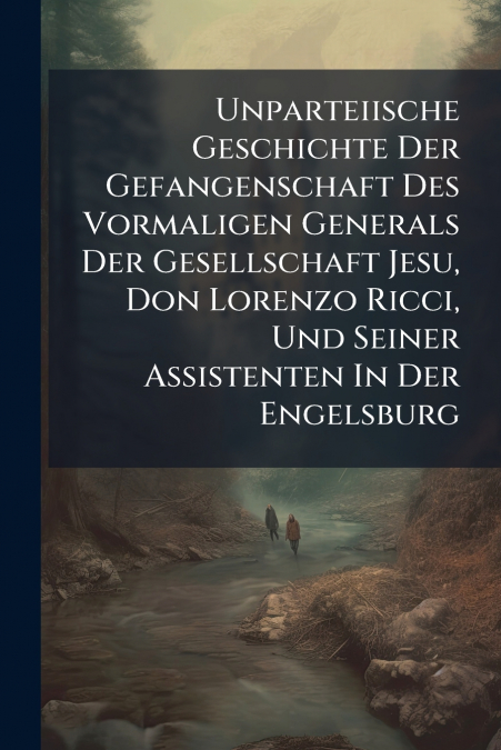 Unparteiische Geschichte Der Gefangenschaft Des Vormaligen Generals Der Gesellschaft Jesu, Don Lorenzo Ricci, Und Seiner Assistenten In Der Engelsburg
