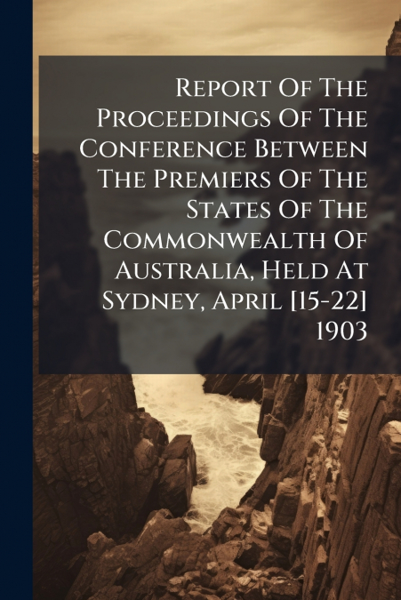 Report Of The Proceedings Of The Conference Between The Premiers Of The States Of The Commonwealth Of Australia, Held At Sydney, April [15-22] 1903