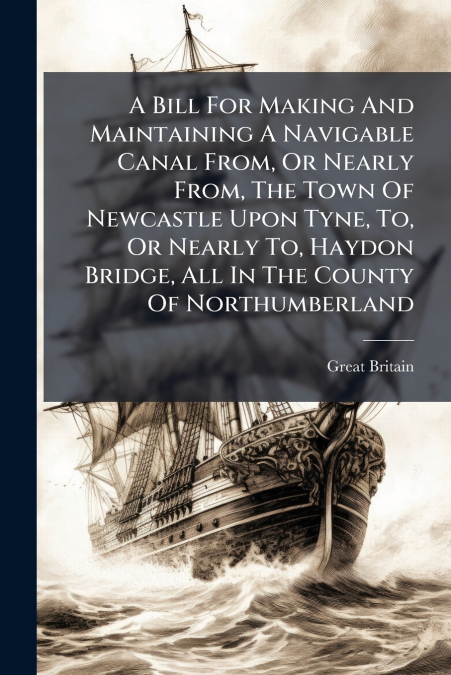 A Bill For Making And Maintaining A Navigable Canal From, Or Nearly From, The Town Of Newcastle Upon Tyne, To, Or Nearly To, Haydon Bridge, All In The County Of Northumberland