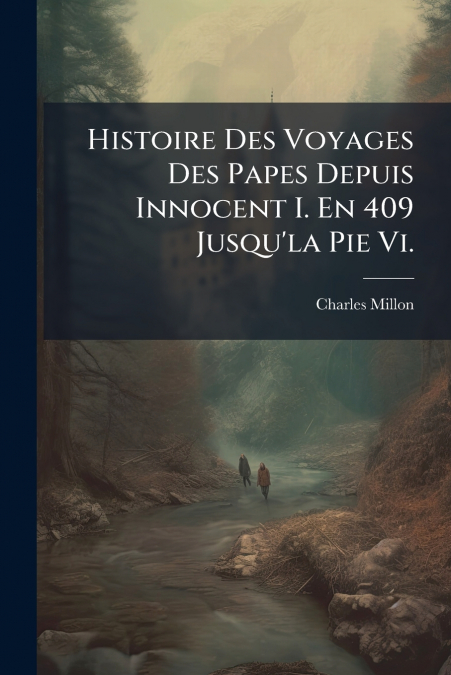 Histoire Des Voyages Des Papes Depuis Innocent I. En 409 Jusqu’la Pie Vi.