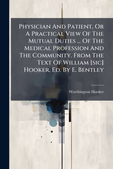 Physician And Patient, Or A Practical View Of The Mutual Duties ... Of The Medical Profession And The Community. From The Text Of William [sic] Hooker, Ed. By E. Bentley