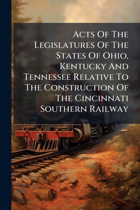Acts Of The Legislatures Of The States Of Ohio, Kentucky And Tennessee Relative To The Construction Of The Cincinnati Southern Railway