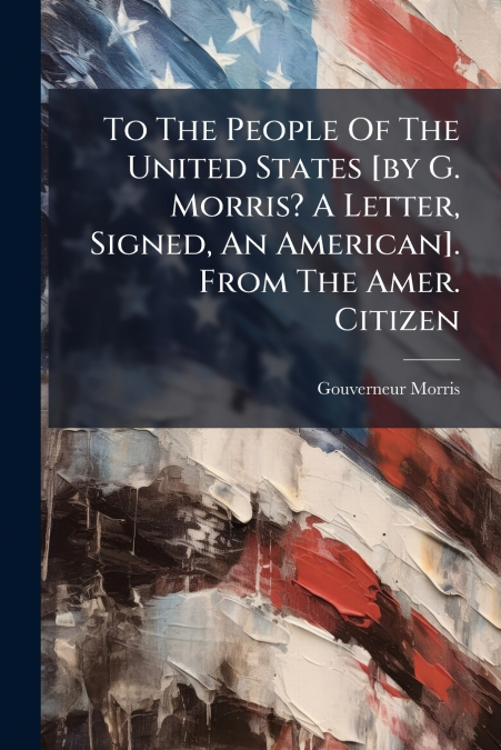 To The People Of The United States [by G. Morris? A Letter, Signed, An American]. From The Amer. Citizen