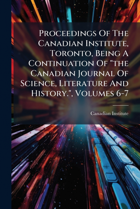 Proceedings Of The Canadian Institute, Toronto, Being A Continuation Of 'the Canadian Journal Of Science, Literature And History.', Volumes 6-7