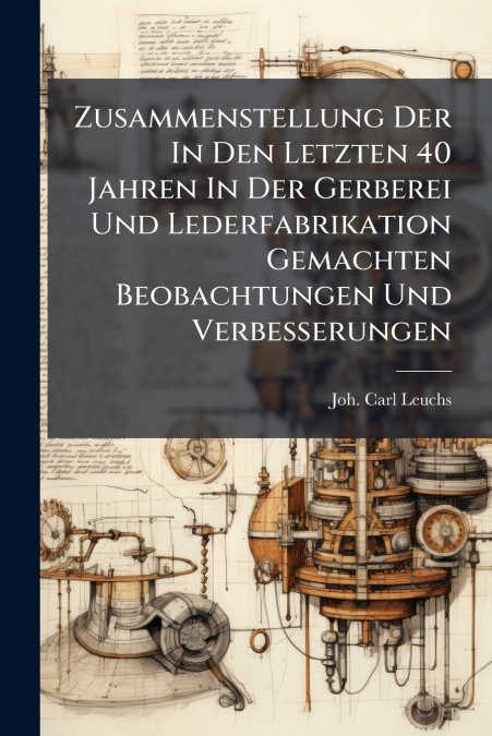 Zusammenstellung Der In Den Letzten 40 Jahren In Der Gerberei Und Lederfabrikation Gemachten Beobachtungen Und Verbesserungen