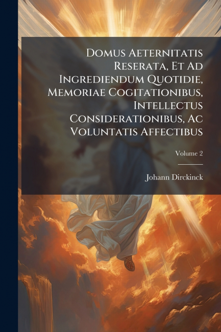 Domus Aeternitatis Reserata, Et Ad Ingrediendum Quotidie, Memoriae Cogitationibus, Intellectus Considerationibus, Ac Voluntatis Affectibus; Volume 2