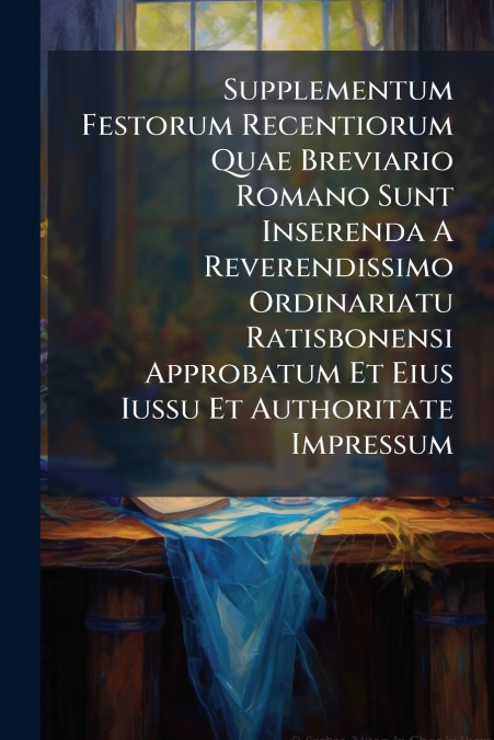 Supplementum Festorum Recentiorum Quae Breviario Romano Sunt Inserenda A Reverendissimo Ordinariatu Ratisbonensi Approbatum Et Eius Iussu Et Authoritate Impressum