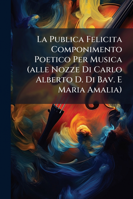 La Publica Felicita Componimento Poetico Per Musica (alle Nozze Di Carlo Alberto D. Di Bav. E Maria Amalia)
