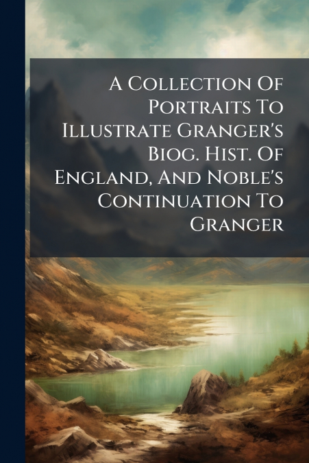 A Collection Of Portraits To Illustrate Granger’s Biog. Hist. Of England, And Noble’s Continuation To Granger