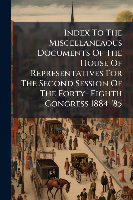 Index To The Miscellaneaous Documents Of The House Of Representatives For The Second Session Of The Forty- Eighth Congress 1884-’85