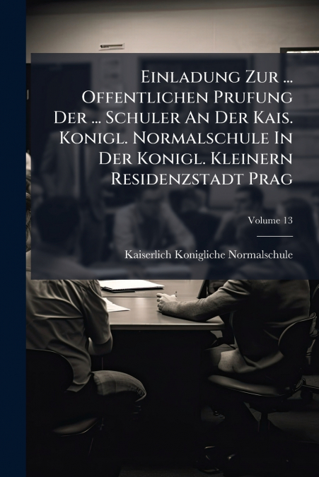 Einladung Zur ... Offentlichen Prufung Der ... Schuler An Der Kais. Konigl. Normalschule In Der Konigl. Kleinern Residenzstadt Prag; Volume 13