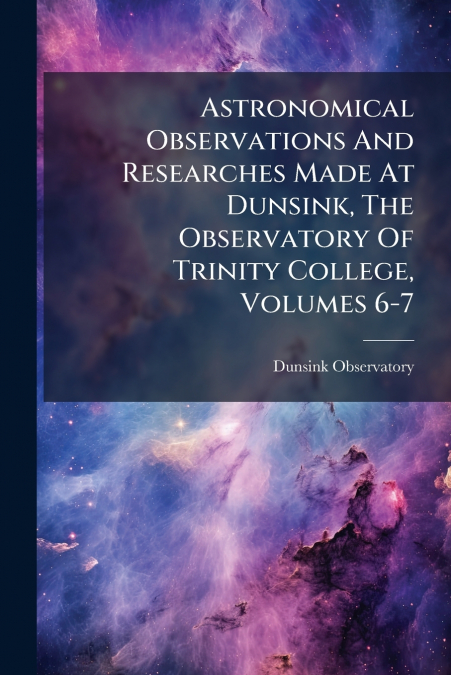 Astronomical Observations And Researches Made At Dunsink, The Observatory Of Trinity College, Volumes 6-7