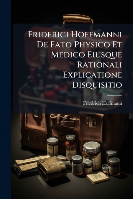 Friderici Hoffmanni De Fato Physico Et Medico Eiusque Rationali Explicatione Disquisitio