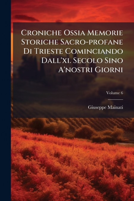 Croniche Ossia Memorie Storiche Sacro-profane Di Trieste Cominciando Dall’xi. Secolo Sino A’nostri Giorni