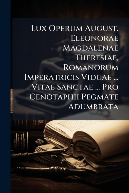 Lux Operum August. Eleonorae Magdalenae Theresiae, Romanorum Imperatricis Viduae ... Vitae Sanctae ... Pro Cenotaphii Pegmate Adumbrata